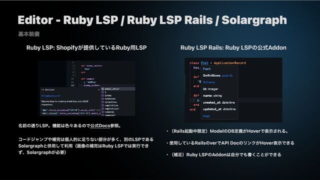 Editor - Ruby LSP / Ruby LSP Rails / Solargraph
Ruby LSP: Shopifyが提供しているRuby用LSP
名前の通りLSP。機能は色々あるので公式Docs参照。
コードジャンプや補完は個人的に足りない部分が多く、別のLSPである
Solargraphと併用して利用（画像の補完はRuby LSPでは実行でき
ず、Solargraphが必要）
Ruby LSP Rails: Ruby LSPの公式Addon
・（Rails起動中限定）ModelのDB定義がHoverで表示される。
・使用しているRailsのverでAPI DocのリンクがHover表示できる
・（補足）Ruby LSPのAddonは自分でも書くことができる
基本装備
