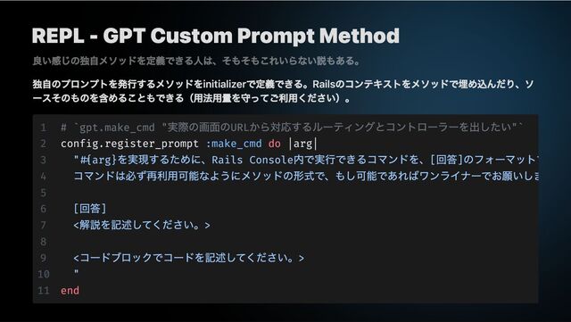 REPL - GPT Custom Prompt Method
独自のプロンプトを発行するメソッドをinitializerで定義できる。Railsのコンテキストをメソッドで埋め込んだり、ソ
ースそのものを含めることもできる（用法用量を守ってご利用ください）。
良い感じの独自メソッドを定義できる人は、そもそもこれいらない説もある。
1 # `gpt.make_cmd "
実際の画面のURL
から対応するルーティングとコントローラーを出したい"`
2 config.register_prompt :make_cmd do |arg|
3 "#{arg}
を実現するために、Rails Console
内で実行できるコマンドを、[
回答]
のフォーマットで
4
コマンドは必ず再利用可能なようにメソッドの形式で、もし可能であればワンライナーでお願いしま
5
6 [
回答]
7 <
解説を記述してください。>
8
9 <
コードブロックでコードを記述してください。>
10 "
11 end
