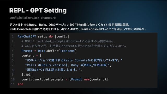 REPL - GPT Setting
デフォルトでもRuby、Rails、DBのバージョンをGPTの前提に含めてくれているが言語は英語。
Rails Consoleから離れて時間をロストしないためにも、Rails consoleにいることを明示しておくのはあり。
config/initializers/ask_chatgpt.rb
1 AskChatGPT.setup do |config|
2 # NOTE: included_prompts
はcontent
に応答する必要がある。
3 #
なんでも良いが、お手軽にcontent
を持つData
を定義するのがいいかも。
4 Prompt = Data.define(:content)
5 content = [
6 "
次のバージョンで動作するRails Console
から質問をしています。"
7 "Rails #{Rails.version}, Ruby #{RUBY_VERSION}",
8 "
返答はすべて日本語でお願いします。",
9 ].join
10 config.included_prompts = [Prompt.new(content)]
11 end
