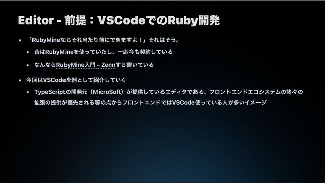 Editor - 前提：VSCodeでのRuby開発
「RubyMineならそれ当たり前にできますよ！」それはそう。
昔はRubyMineを使っていたし、一応今も契約している
なんならRubyMine入門 - Zennすら書いている
今回はVSCodeを例として紹介していく
TypeScriptの開発元（MicroSoft）が提供しているエディタである、フロントエンドエコシステムの諸々の
拡張の提供が優先される等の点からフロントエンドではVSCode使っている人が多いイメージ
