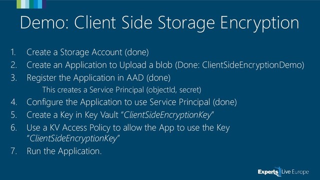 Demo: Client Side Storage Encryption
1. Create a Storage Account (done)
2. Create an Application to Upload a blob (Done: ClientSideEncryptionDemo)
3. Register the Application in AAD (done)
This creates a Service Principal (objectId, secret)
4. Configure the Application to use Service Principal (done)
5. Create a Key in Key Vault “ClientSideEncryptionKey”
6. Use a KV Access Policy to allow the App to use the Key
“ClientSideEncryptionKey”
7. Run the Application.
