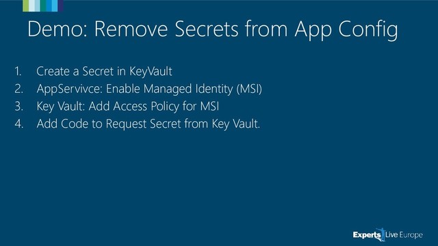 Demo: Remove Secrets from App Config
1. Create a Secret in KeyVault
2. AppServivce: Enable Managed Identity (MSI)
3. Key Vault: Add Access Policy for MSI
4. Add Code to Request Secret from Key Vault.
