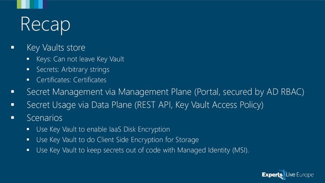 Recap
▪ Key Vaults store
▪ Keys: Can not leave Key Vault
▪ Secrets: Arbitrary strings
▪ Certificates: Certificates
▪ Secret Management via Management Plane (Portal, secured by AD RBAC)
▪ Secret Usage via Data Plane (REST API, Key Vault Access Policy)
▪ Scenarios
▪ Use Key Vault to enable IaaS Disk Encryption
▪ Use Key Vault to do Client Side Encryption for Storage
▪ Use Key Vault to keep secrets out of code with Managed Identity (MSI).
