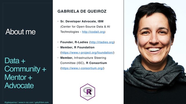GABRIELA DE QUEIROZ
• Sr. Developer Advocate, IBM  
(Center for Open-Source Data & AI
Technologies - http://codait.org)
• Founder, R-Ladies (http://rladies.org)
• Member, R Foundation  
(https://www.r-project.org/foundation/)
• Member, Infrastructure Steering
Committee (ISC), R Consortium 
(https://www.r-consortium.org/)
About me
Data +
Community +
Mentor +
Advocate
@gdequeiroz | www.k-roz.com | gdq@ibm.com
