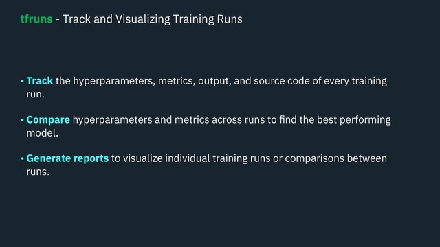 • Track the hyperparameters, metrics, output, and source code of every training
run. 
• Compare hyperparameters and metrics across runs to ﬁnd the best performing
model. 
• Generate reports to visualize individual training runs or comparisons between
runs.  
tfruns - Track and Visualizing Training Runs
