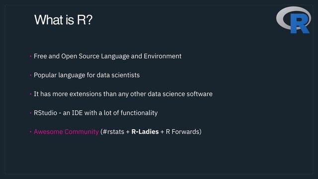 What is R?
• Free and Open Source Language and Environment 
• Popular language for data scientists 
• It has more extensions than any other data science software  
• RStudio - an IDE with a lot of functionality 
• Awesome Community (#rstats + R-Ladies + R Forwards)
