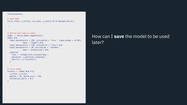 How can I save the model to be used
later?
library(keras)
# load data
c(c(x_train, y_train), c(x_test, y_test)) %<-% dataset_mnist()
...
# define and compile model
model <- keras_model_sequential()
model %>%
layer_dense(units = 256, activation = 'relu', input_shape = c(784),
name = "image") %>%
layer_dense(units = 128, activation = 'relu') %>%
layer_dense(units = 10, activation = 'softmax',
name = "prediction") %>%
compile(
loss = 'categorical_crossentropy',
optimizer = optimizer_rmsprop(),
metrics = c('accuracy')
)
# train model
history <- model %>% fit(
x_train, y_train,
epochs = 35, batch_size = 128,
validation_split = 0.2
)
