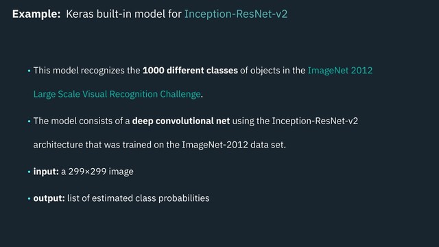 Example: Keras built-in model for Inception-ResNet-v2
• This model recognizes the 1000 different classes of objects in the ImageNet 2012
Large Scale Visual Recognition Challenge.
• The model consists of a deep convolutional net using the Inception-ResNet-v2
architecture that was trained on the ImageNet-2012 data set.
• input: a 299×299 image
• output: list of estimated class probabilities
