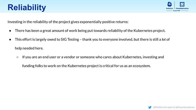 Reliability
Investing in the reliability of the project gives exponentially positive returns:
● There has been a great amount of work being put towards reliability of the Kubernetes project.
● This effort is largely owed to SIG Testing – thank you to everyone involved, but there is still a lot of
help needed here.
○ If you are an end user or a vendor or someone who cares about Kubernetes, investing and
funding folks to work on the Kubernetes project is critical for us as an ecosystem.
@MadhavJivrajani & @theonlynabarun
