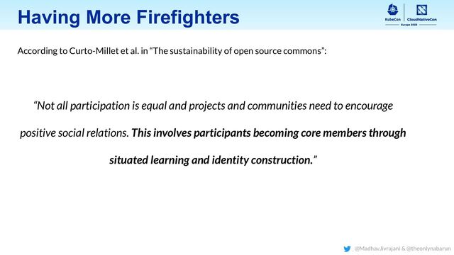 Having More Firefighters
According to Curto-Millet et al. in “The sustainability of open source commons”:
“Not all participation is equal and projects and communities need to encourage
positive social relations. This involves participants becoming core members through
situated learning and identity construction.”
@MadhavJivrajani & @theonlynabarun
