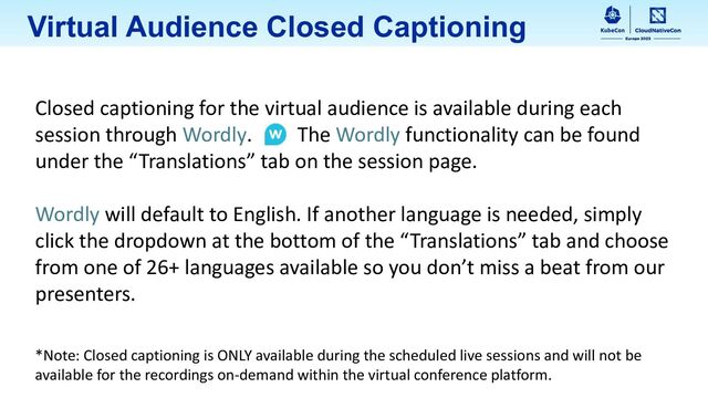 Virtual Audience Closed Captioning
Closed captioning for the virtual audience is available during each
session through Wordly. The Wordly functionality can be found
under the “Translations” tab on the session page.
Wordly will default to English. If another language is needed, simply
click the dropdown at the bottom of the “Translations” tab and choose
from one of 26+ languages available so you don’t miss a beat from our
presenters.
*Note: Closed captioning is ONLY available during the scheduled live sessions and will not be
available for the recordings on-demand within the virtual conference platform.
