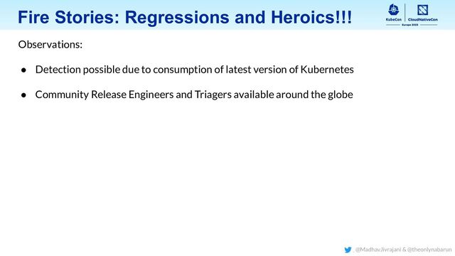 Fire Stories: Regressions and Heroics!!!
Observations:
● Detection possible due to consumption of latest version of Kubernetes
● Community Release Engineers and Triagers available around the globe
@MadhavJivrajani & @theonlynabarun
