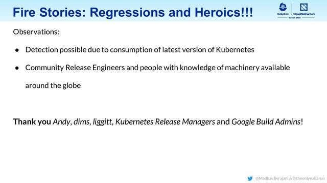Fire Stories: Regressions and Heroics!!!
Observations:
● Detection possible due to consumption of latest version of Kubernetes
● Community Release Engineers and people with knowledge of machinery available
around the globe
Thank you Andy, dims, liggitt, Kubernetes Release Managers and Google Build Admins!
@MadhavJivrajani & @theonlynabarun
