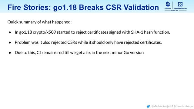 Fire Stories: go1.18 Breaks CSR Validation
Quick summary of what happened:
● In go1.18 crypto/x509 started to reject certiﬁcates signed with SHA-1 hash function.
● Problem was it also rejected CSRs while it should only have rejected certiﬁcates.
● Due to this, CI remains red till we get a ﬁx in the next minor Go version
@MadhavJivrajani & @theonlynabarun
