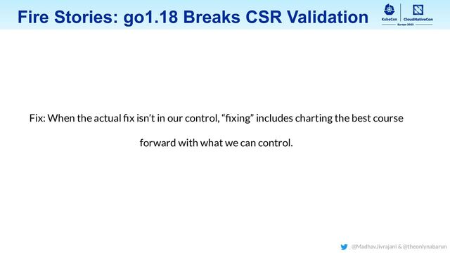 Fix: When the actual ﬁx isn’t in our control, “ﬁxing” includes charting the best course
forward with what we can control.
Fire Stories: go1.18 Breaks CSR Validation
@MadhavJivrajani & @theonlynabarun
