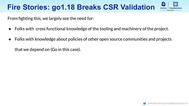 Fire Stories: go1.18 Breaks CSR Validation
From ﬁghting this, we largely see the need for:
● Folks with cross functional knowledge of the tooling and machinery of the project.
● Folks with knowledge about policies of other open source communities and projects
that we depend on (Go in this case).
@MadhavJivrajani & @theonlynabarun
