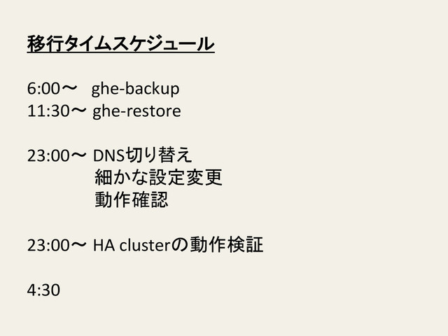 移行タイムスケジュール	  
	  
6:00〜　ghe-­‐backup	  
11:30〜	  ghe-­‐restore	  
	  
23:00〜	  DNS切り替え	  
	   	   	  細かな設定変更	  
	   	   	  動作確認	  
	  
23:00〜	  HA	  clusterの動作検証	  
	  
4:30	  
