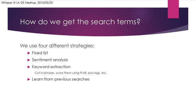 How do we get the search terms?
We use four different strategies:
u  Fixed list
u  Sentiment analysis
u  Keyword extraction
Cut in phrases, score them using tf-idf, pos-tags, etc.
u  Learn from previous searches
Whisper @ LA DS Meetup, 2015/03/23
