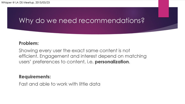 Why do we need recommendations?
Problem:
Showing every user the exact same content is not
efficient. Engagement and interest depend on matching
users’ preferences to content, i.e. personalization.
Requirements:
Fast and able to work with little data
Whisper @ LA DS Meetup, 2015/03/23

