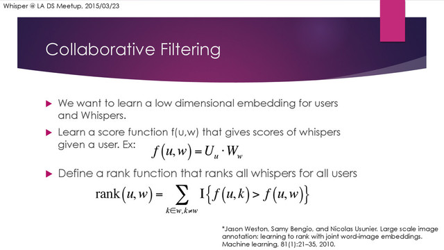 Collaborative Filtering
u  We want to learn a low dimensional embedding for users
and Whispers.
u  Learn a score function f(u,w) that gives scores of whispers
given a user. Ex:
u  Define a rank function that ranks all whispers for all users
*Jason Weston, Samy Bengio, and Nicolas Usunier. Large scale image
annotation: learning to rank with joint word-image embeddings.
Machine learning, 81(1):21–35, 2010.
Whisper @ LA DS Meetup, 2015/03/23
f u,w
( )=U
u
⋅W
w
rank u,w
( )= Ι f u,k
( )> f u,w
( )
{ }
k∈w,k≠w
∑
