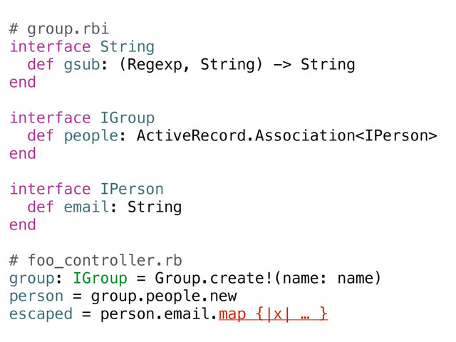 # group.rbi
interface String
def gsub: (Regexp, String) -> String
end
interface IGroup
def people: ActiveRecord.Association
end
interface IPerson
def email: String
end
# foo_controller.rb
group: IGroup = Group.create!(name: name)
person = group.people.new
escaped = person.email.map {|x| … }
