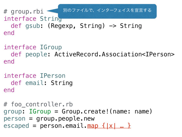 # group.rbi
interface String
def gsub: (Regexp, String) -> String
end
interface IGroup
def people: ActiveRecord.Association
end
interface IPerson
def email: String
end
# foo_controller.rb
group: IGroup = Group.create!(name: name)
person = group.people.new
escaped = person.email.map {|x| … }
ผͷϑΝΠϧͰɺΠϯλʔϑΣΠεΛએݴ͢Δ
