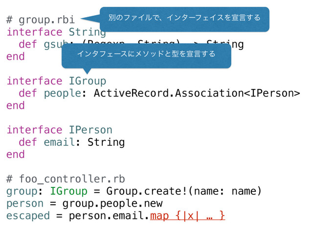 # group.rbi
interface String
def gsub: (Regexp, String) -> String
end
interface IGroup
def people: ActiveRecord.Association
end
interface IPerson
def email: String
end
# foo_controller.rb
group: IGroup = Group.create!(name: name)
person = group.people.new
escaped = person.email.map {|x| … }
ผͷϑΝΠϧͰɺΠϯλʔϑΣΠεΛએݴ͢Δ
ΠϯλϑΣʔεʹϝιουͱܕΛએݴ͢Δ
