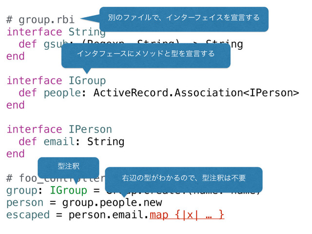 # group.rbi
interface String
def gsub: (Regexp, String) -> String
end
interface IGroup
def people: ActiveRecord.Association
end
interface IPerson
def email: String
end
# foo_controller.rb
group: IGroup = Group.create!(name: name)
person = group.people.new
escaped = person.email.map {|x| … }
ผͷϑΝΠϧͰɺΠϯλʔϑΣΠεΛએݴ͢Δ
ܕ஫ऍ
ӈลͷܕ͕Θ͔ΔͷͰɺܕ஫ऍ͸ෆཁ
ΠϯλϑΣʔεʹϝιουͱܕΛએݴ͢Δ
