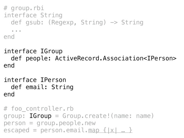 # group.rbi
interface String
def gsub: (Regexp, String) -> String
...
end
interface IGroup
def people: ActiveRecord.Association
end
interface IPerson
def email: String
end
# foo_controller.rb
group: IGroup = Group.create!(name: name)
person = group.people.new
escaped = person.email.map {|x| … }
