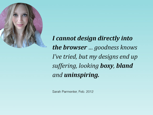 I	  cannot	  design	  directly	  into	  
the	  browser	  …	  goodness	  knows	  
I’ve	  tried,	  but	  my	  designs	  end	  up	  
suffering,	  looking	  boxy,	  bland	  
and	  uninspiring.
Sarah Parmenter, Feb. 2012
