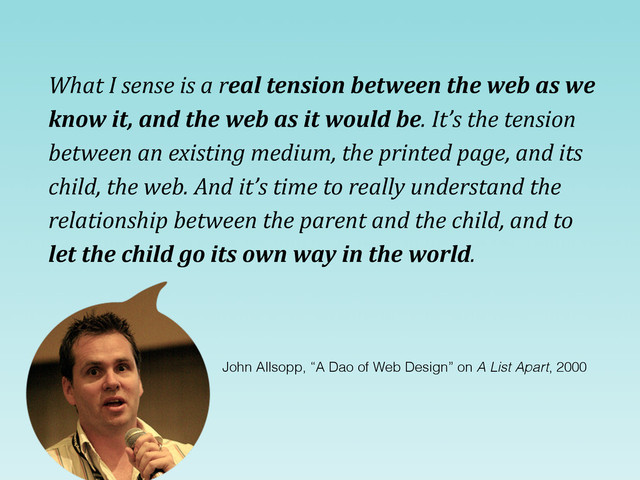 What	  I	  sense	  is	  a	  real	  tension	  between	  the	  web	  as	  we	  
know	  it,	  and	  the	  web	  as	  it	  would	  be.	  It’s	  the	  tension	  
between	  an	  existing	  medium,	  the	  printed	  page,	  and	  its	  
child,	  the	  web.	  And	  it’s	  time	  to	  really	  understand	  the	  
relationship	  between	  the	  parent	  and	  the	  child,	  and	  to	  
let	  the	  child	  go	  its	  own	  way	  in	  the	  world.
John Allsopp, “A Dao of Web Design” on A List Apart, 2000
