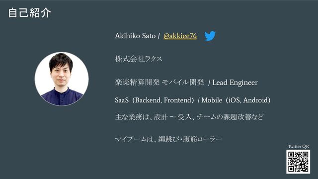 自己紹介
Akihiko Sato / @akkiee76
株式会社ラクス
楽楽精算開発 モバイル開発
/ Lead Engineer
SaaS (Backend, Frontend) / Mobile (iOS, Android)
主な業務は、設計 〜 受入、チームの課題改善など
マイブームは、縄跳び・腹筋ローラー
Twitter QR
