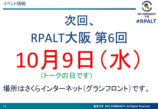 転写不可 RPA COMMUNITY, All Rights Reserved
#RPALT
11
イベント情報
RPALT大阪 第6回
10月9日（水）
場所はさくらインターネット（グランフロント）です。
（トークの日です）
次回、
