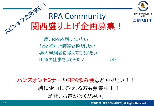 転写不可 RPA COMMUNITY, All Rights Reserved
#RPALT
15
一度、RPAを触ってみたい
もっと細かい情報交換がしたい
導入経験者に教えてもらいたい
RPAの仕事をしてみたい etc.
RPA Community
関西盛り上げ企画募集！
ハンズオンセミナーやRPA飲み会などやりたい！！
一緒に企画してくれる方も募集中！！
是非、お声がけください。
