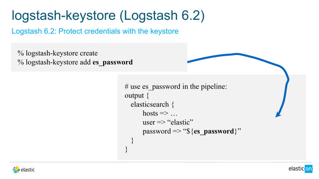 Logstash 6.2: Protect credentials with the keystore
logstash-keystore (Logstash 6.2)
% logstash-keystore create
% logstash-keystore add es_password
# use es_password in the pipeline:
output {
elasticsearch {
hosts => …
user => “elastic”
password => “${es_password}”
}
}
