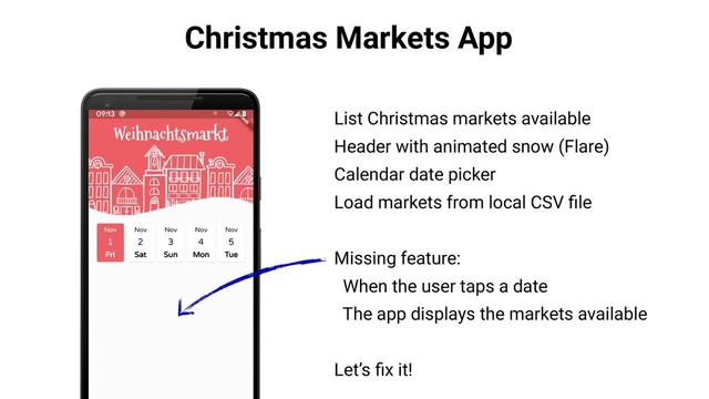 Christmas Markets App
List Christmas markets available
Header with animated snow (Flare)
Calendar date picker
Load markets from local CSV ﬁle
Missing feature:
When the user taps a date
The app displays the markets available
Let’s ﬁx it!
