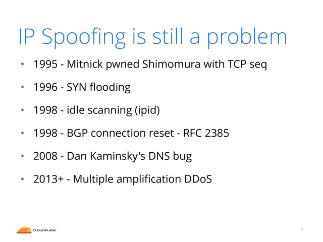 IP Spooﬁng is still a problem
• 1995 - Mitnick pwned Shimomura with TCP seq
• 1996 - SYN ﬂooding
• 1998 - idle scanning (ipid)
• 1998 - BGP connection reset - RFC 2385
• 2008 - Dan Kaminsky's DNS bug
• 2013+ - Multiple ampliﬁcation DDoS
7
