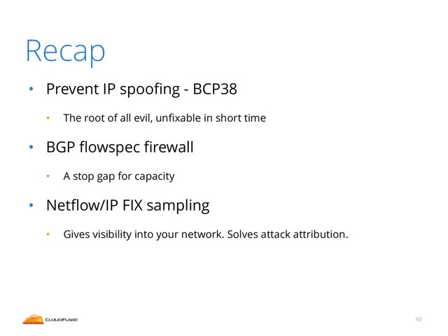 Recap
• Prevent IP spooﬁng - BCP38
• The root of all evil, unﬁxable in short time
• BGP ﬂowspec ﬁrewall
• A stop gap for capacity
• Netﬂow/IP FIX sampling
• Gives visibility into your network. Solves attack attribution.
93
