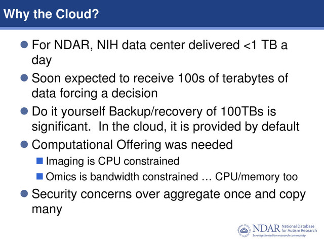 2
Data Structures | Data Elements
 For NDAR, NIH data center delivered <1 TB a
day
 Soon expected to receive 100s of terabytes of
data forcing a decision
 Do it yourself Backup/recovery of 100TBs is
significant. In the cloud, it is provided by default
 Computational Offering was needed
 Imaging is CPU constrained
 Omics is bandwidth constrained … CPU/memory too
 Security concerns over aggregate once and copy
many
Why the Cloud?
