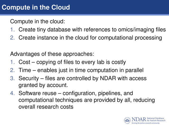 7
Data Structures | Data Elements
Compute in the cloud:
1. Create tiny database with references to omics/imaging files
2. Create instance in the cloud for computational processing
Advantages of these approaches:
1. Cost – copying of files to every lab is costly
2. Time – enables just in time computation in parallel
3. Security – files are controlled by NDAR with access
granted by account.
4. Software reuse – configuration, pipelines, and
computational techniques are provided by all, reducing
overall research costs
Compute in the Cloud
