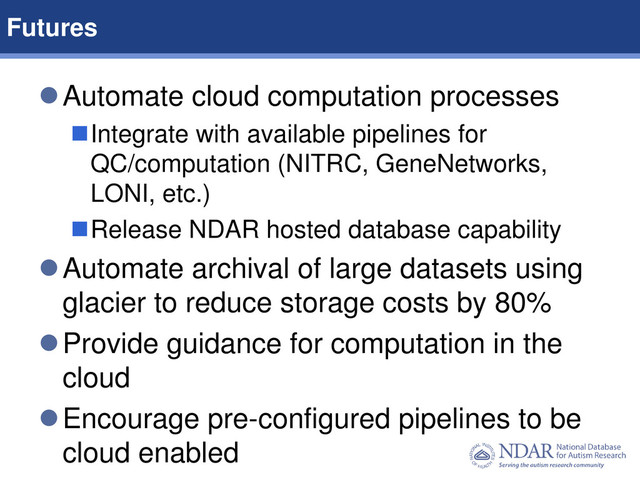 8
Data Structures | Data Elements
Automate cloud computation processes
Integrate with available pipelines for
QC/computation (NITRC, GeneNetworks,
LONI, etc.)
Release NDAR hosted database capability
Automate archival of large datasets using
glacier to reduce storage costs by 80%
Provide guidance for computation in the
cloud
Encourage pre-configured pipelines to be
cloud enabled
Futures
