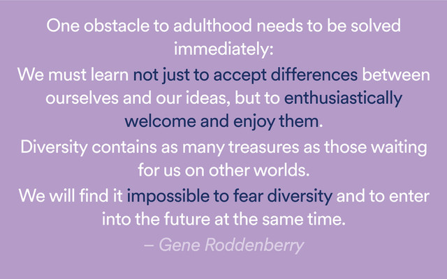 One obstacle to adulthood needs to be solved
immediately:
We must learn not just to accept differences between
ourselves and our ideas, but to enthusiastically
welcome and enjoy them.
Diversity contains as many treasures as those waiting
for us on other worlds.
We will find it impossible to fear diversity and to enter
into the future at the same time.
– Gene Roddenberry
