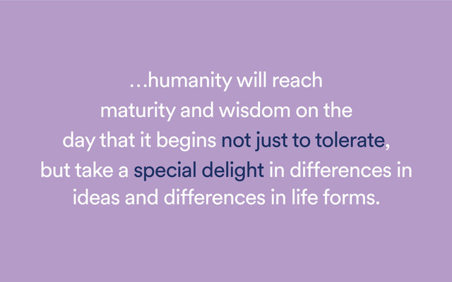 …humanity will reach
maturity and wisdom on the
day that it begins not just to tolerate,
but take a special delight in differences in
ideas and differences in life forms.
