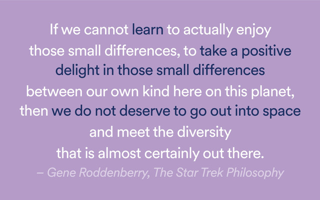 If we cannot learn to actually enjoy
those small differences, to take a positive
delight in those small differences
between our own kind here on this planet,
then we do not deserve to go out into space
and meet the diversity
that is almost certainly out there.
– Gene Roddenberry, The Star Trek Philosophy

