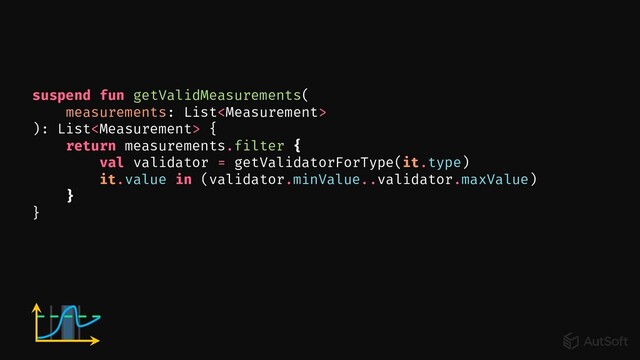 suspend fun getValidMeasurements(
measurements: List
): List {
return measurements.filter {
val validator = getValidatorForType(it.type)
it.value in (validator.minValue..validator.maxValue)
}
}
