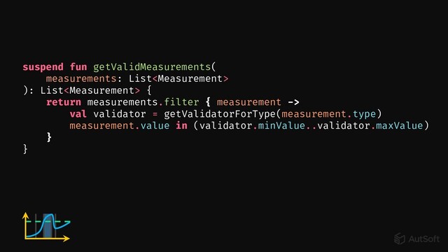 suspend fun getValidMeasurements(
measurements: List
): List {
return measurements.filter { measurement ->
val validator = getValidatorForType(measurement.type)
measurement.value in (validator.minValue..validator.maxValue)
}
}
