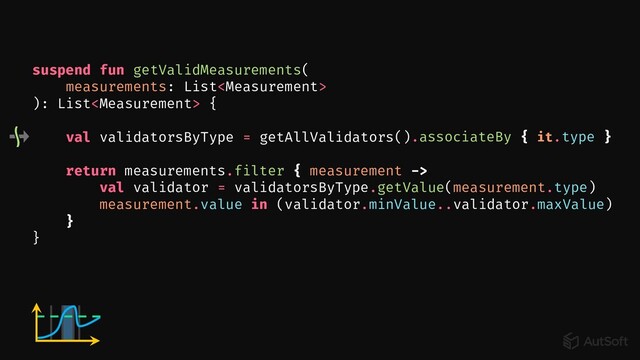 val validatorsByType = getAllValidators()
suspend fun getValidMeasurements(
measurements: List
): List {
}
return measurements.filter { measurement ->
val validator = validatorsByType.getValue(measurement.type)
measurement.value in (validator.minValue..validator.maxValue)
}
.associateBy { it.type }
