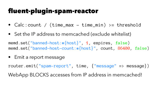 fluent-plugin-spam-reactor
• Calc : count / (time_max - time_min) >= threshold
• Set the IP address to memcached (exclude whitelist)
memd.set("banned-host:#{host}", 1, expires, false)
memd.set("banned-host-count:#{host}", count, 86400, false)
• Emit a report message
router.emit("spam-report", time, {"message" => message})
WebApp BLOCKS accesses from IP address in memcached!
