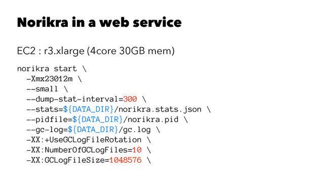 Norikra in a web service
EC2 : r3.xlarge (4core 30GB mem)
norikra start \
-Xmx23012m \
--small \
--dump-stat-interval=300 \
--stats=${DATA_DIR}/norikra.stats.json \
--pidfile=${DATA_DIR}/norikra.pid \
--gc-log=${DATA_DIR}/gc.log \
-XX:+UseGCLogFileRotation \
-XX:NumberOfGCLogFiles=10 \
-XX:GCLogFileSize=1048576 \
