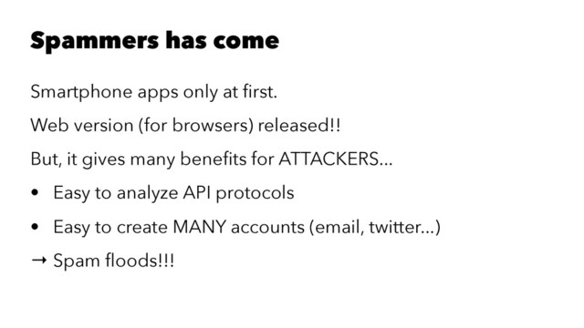 Spammers has come
Smartphone apps only at ﬁrst.
Web version (for browsers) released!!
But, it gives many beneﬁts for ATTACKERS...
• Easy to analyze API protocols
• Easy to create MANY accounts (email, twitter...)
→ Spam ﬂoods!!!
